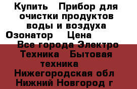Купить : Прибор для очистки продуктов,воды и воздуха.Озонатор  › Цена ­ 26 625 - Все города Электро-Техника » Бытовая техника   . Нижегородская обл.,Нижний Новгород г.